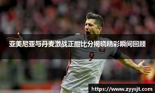 亚美尼亚与丹麦激战正酣比分揭晓精彩瞬间回顾